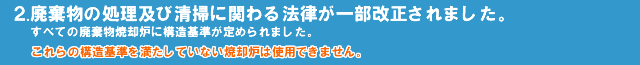 2.廃棄物の処理及び清掃に関わる法律が一部改正されすべての廃棄物焼却炉に構造基準が定められました。これらの構造基準を満たしていない焼却炉は使用することができません。